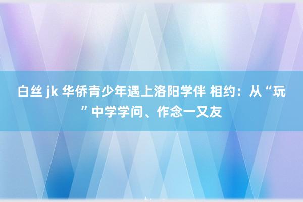 白丝 jk 华侨青少年遇上洛阳学伴 相约：从“玩”中学学问、作念一又友