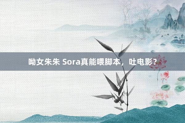 呦女朱朱 Sora真能喂脚本，吐电影？