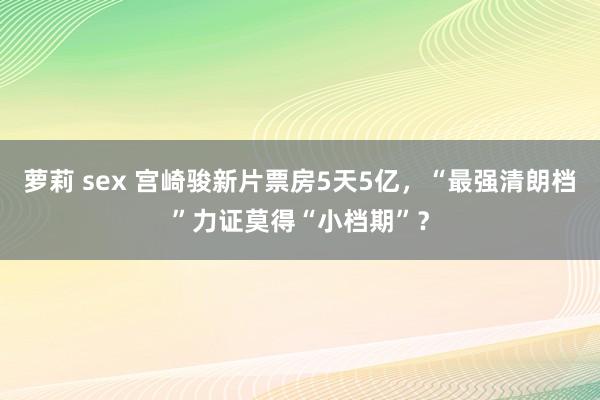 萝莉 sex 宫崎骏新片票房5天5亿，“最强清朗档”力证莫得“小档期”？