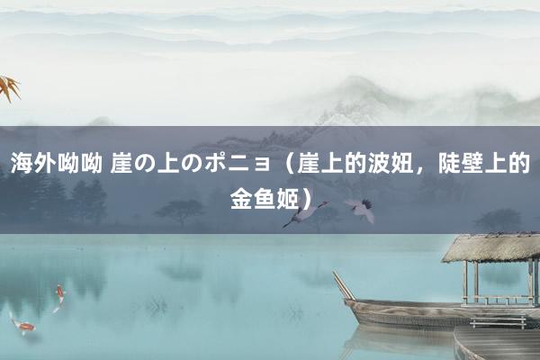 海外呦呦 崖の上のポニョ（崖上的波妞，陡壁上的金鱼姬）