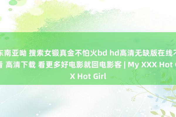 东南亚呦 搜索女锻真金不怕火bd hd高清无缺版在线不雅看 高清下载 看更多好电影就回电影客 | My XXX Hot Girl