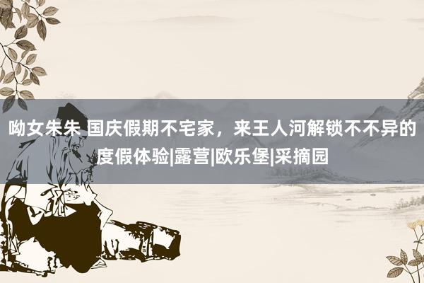 呦女朱朱 国庆假期不宅家，来王人河解锁不不异的度假体验|露营|欧乐堡|采摘园