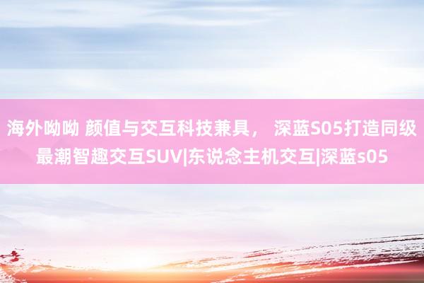 海外呦呦 颜值与交互科技兼具， 深蓝S05打造同级最潮智趣交互SUV|东说念主机交互|深蓝s05