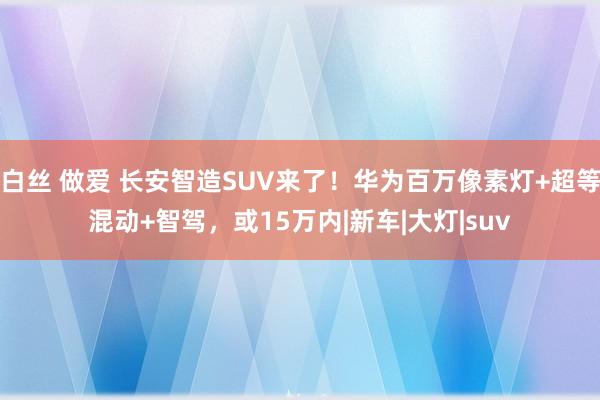 白丝 做爱 长安智造SUV来了！华为百万像素灯+超等混动+智驾，或15万内|新车|大灯|suv