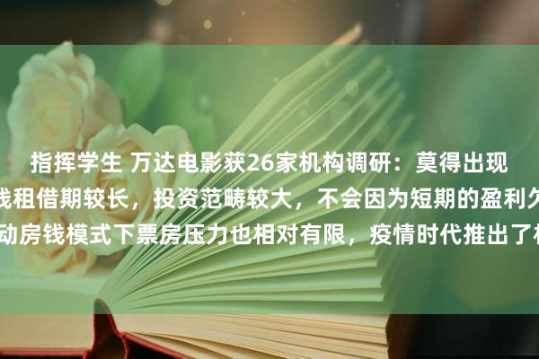 指挥学生 万达电影获26家机构调研：莫得出现倒闭潮的主要原因是院线租借期较长，投资范畴较大，不会因为短期的盈利欠安就出清，浮动房钱模式下票房压力也相对有限，疫情时代推出了相应减租政策可以镌汰损失（附调研问答）