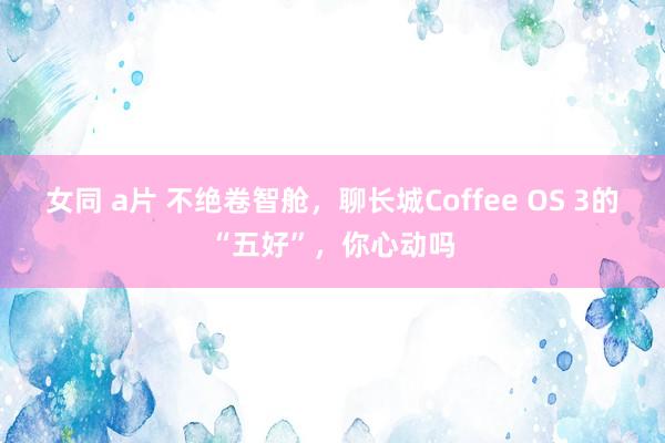 女同 a片 不绝卷智舱，聊长城Coffee OS 3的“五好”，你心动吗