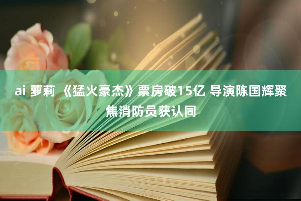 ai 萝莉 《猛火豪杰》票房破15亿 导演陈国辉聚焦消防员获认同