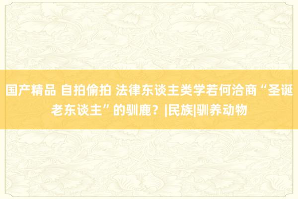 国产精品 自拍偷拍 法律东谈主类学若何洽商“圣诞老东谈主”的驯鹿？|民族|驯养动物