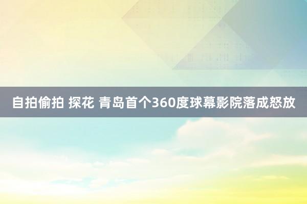 自拍偷拍 探花 青岛首个360度球幕影院落成怒放