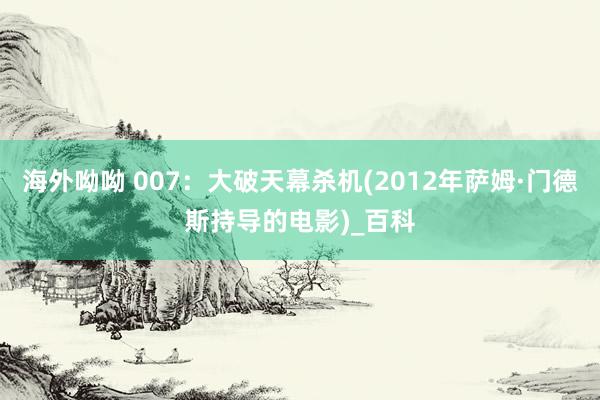 海外呦呦 007：大破天幕杀机(2012年萨姆·门德斯持导的电影)_百科