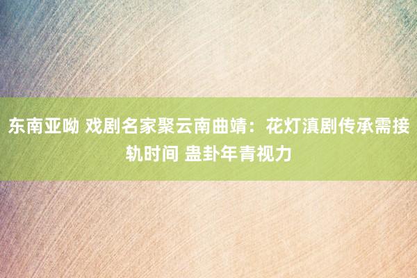 东南亚呦 戏剧名家聚云南曲靖：花灯滇剧传承需接轨时间 蛊卦年青视力