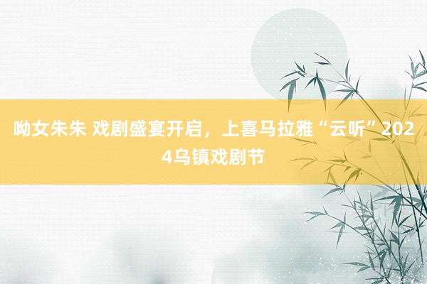 呦女朱朱 戏剧盛宴开启，上喜马拉雅“云听”2024乌镇戏剧节