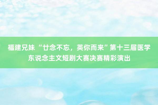 福建兄妹 “廿念不忘，英你而来”第十三届医学东说念主文短剧大赛决赛精彩演出