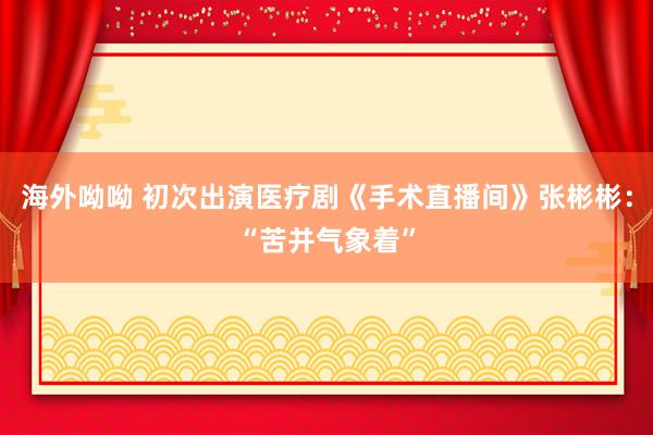 海外呦呦 初次出演医疗剧《手术直播间》张彬彬：“苦并气象着”