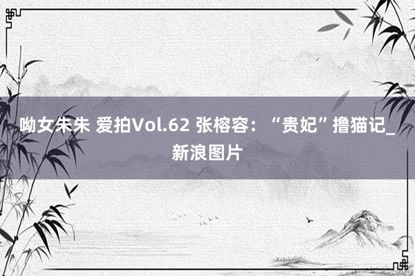 呦女朱朱 爱拍Vol.62 张榕容：“贵妃”撸猫记_新浪图片