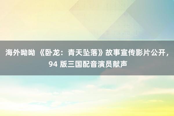 海外呦呦 《卧龙：青天坠落》故事宣传影片公开， 94 版三国配音演员献声