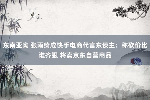 东南亚呦 张雨绮成快手电商代言东谈主：称砍价比谁齐狠 将卖京东自营商品