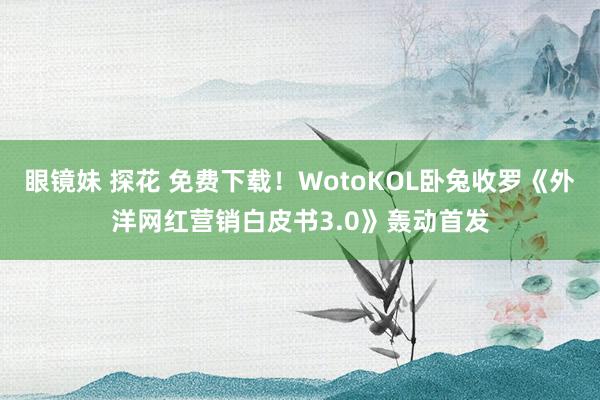 眼镜妹 探花 免费下载！WotoKOL卧兔收罗《外洋网红营销白皮书3.0》轰动首发