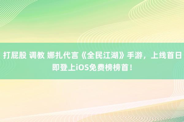 打屁股 调教 娜扎代言《全民江湖》手游，上线首日即登上iOS免费榜榜首！