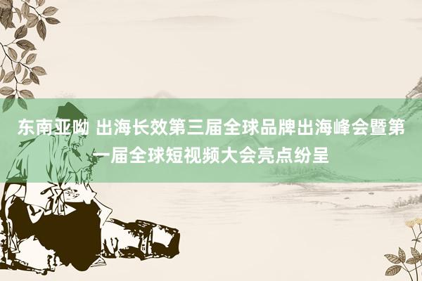 东南亚呦 出海长效第三届全球品牌出海峰会暨第一届全球短视频大会亮点纷呈