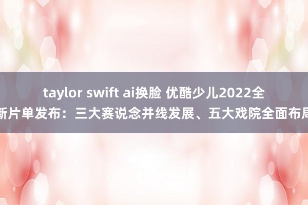 taylor swift ai换脸 优酷少儿2022全新片单发布：三大赛说念并线发展、五大戏院全面布局