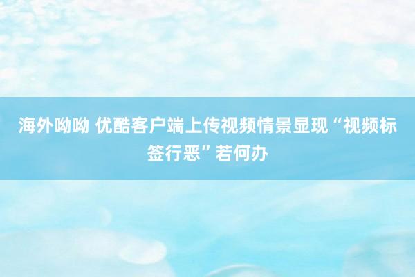 海外呦呦 优酷客户端上传视频情景显现“视频标签行恶”若何办