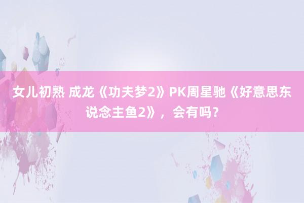 女儿初熟 成龙《功夫梦2》PK周星驰《好意思东说念主鱼2》，会有吗？