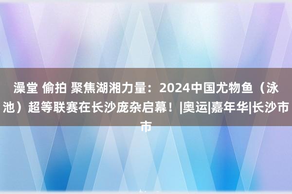 澡堂 偷拍 聚焦湖湘力量：2024中国尤物鱼（泳池）超等联赛在长沙庞杂启幕！|奥运|嘉年华|长沙市