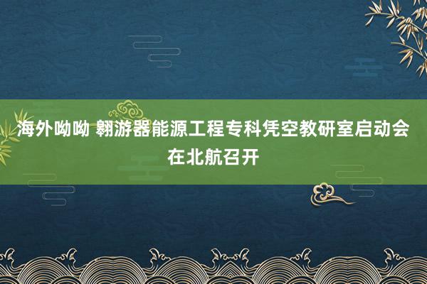 海外呦呦 翱游器能源工程专科凭空教研室启动会在北航召开