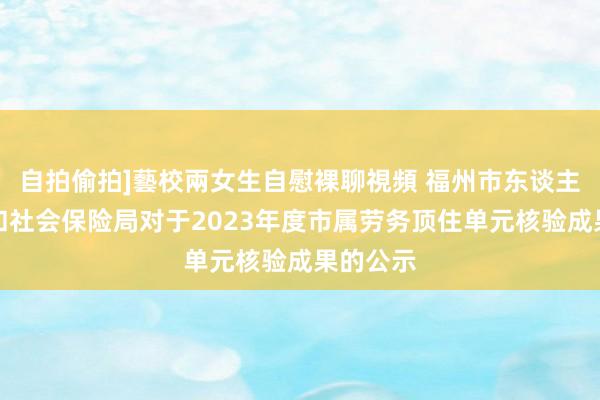 自拍偷拍]藝校兩女生自慰裸聊視頻 福州市东谈主力资源和社会保险局对于2023年度市属劳务顶住单元核验成果的公示