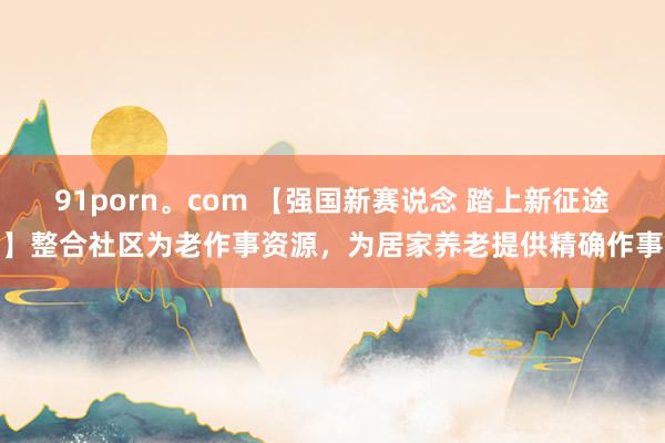 91porn。com 【强国新赛说念 踏上新征途】整合社区为老作事资源，为居家养老提供精确作事