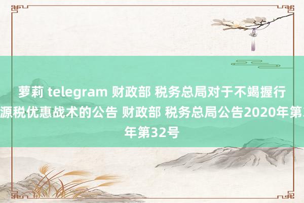 萝莉 telegram 财政部 税务总局对于不竭握行的资源税优惠战术的公告 财政部 税务总局公告2020年第32号