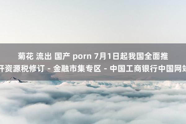 菊花 流出 国产 porn 7月1日起我国全面推开资源税修订－金融市集专区－中国工商银行中国网站