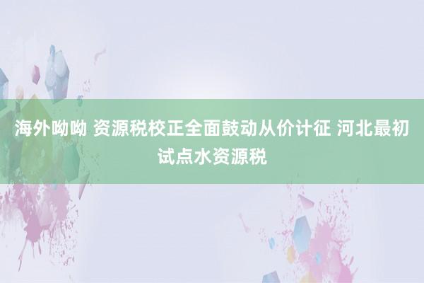 海外呦呦 资源税校正全面鼓动从价计征 河北最初试点水资源税