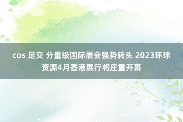 cos 足交 分量级国际展会强势转头 2023环球资源4月香港展行将庄重开幕