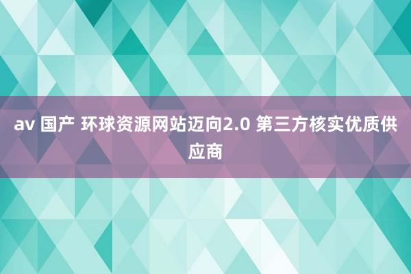 av 国产 环球资源网站迈向2.0 第三方核实优质供应商