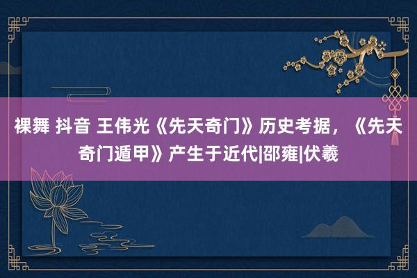 裸舞 抖音 王伟光《先天奇门》历史考据，《先天奇门遁甲》产生于近代|邵雍|伏羲