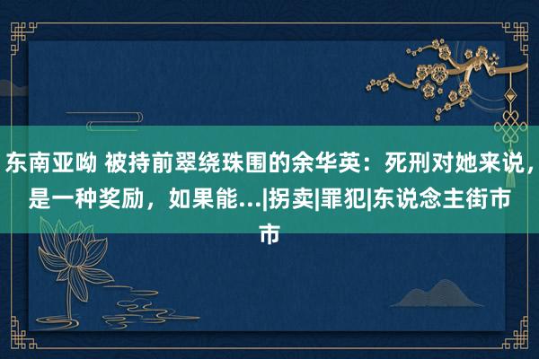 东南亚呦 被持前翠绕珠围的余华英：死刑对她来说，是一种奖励，如果能...|拐卖|罪犯|东说念主街市