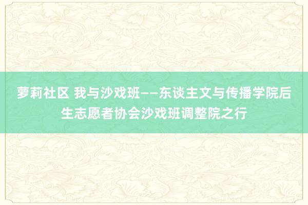 萝莉社区 我与沙戏班——东谈主文与传播学院后生志愿者协会沙戏班调整院之行