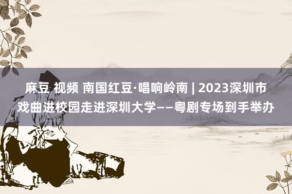 麻豆 视频 南国红豆·唱响岭南 | 2023深圳市戏曲进校园走进深圳大学——粤剧专场到手举办