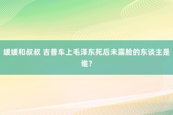 媛媛和叔叔 吉普车上毛泽东死后未露脸的东谈主是谁？