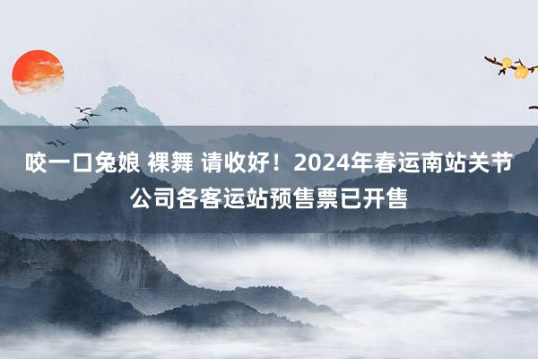 咬一口兔娘 裸舞 请收好！2024年春运南站关节公司各客运站预售票已开售