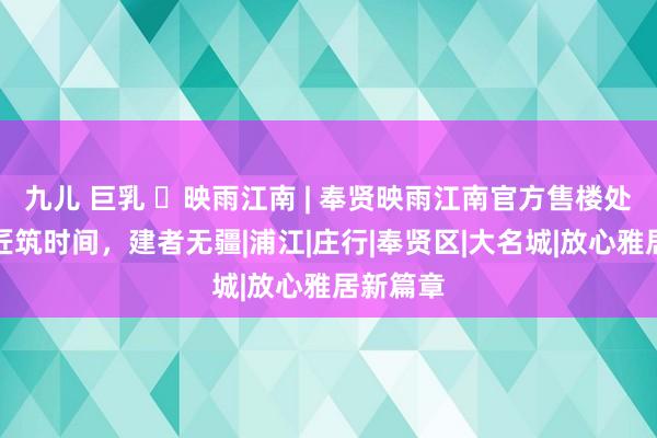 九儿 巨乳 ◈映雨江南 | 奉贤映雨江南官方售楼处发布：匠筑时间，建者无疆|浦江|庄行|奉贤区|大名城|放心雅居新篇章